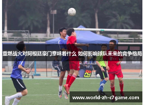 重燃战火对阿根廷豪门意味着什么 如何影响球队未来的竞争格局