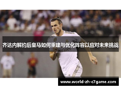 齐达内解约后皇马如何重建与优化阵容以应对未来挑战 齐达内解约后皇马如何重建与优化阵容以应对未来挑战