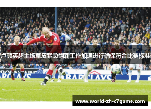 卢顿英超主场草皮紧急翻新工作加速进行确保符合比赛标准 卢顿英超主场草皮紧急翻新工作加速进行确保符合比赛标准